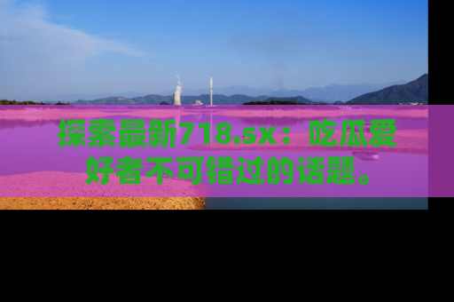 探索最新718.sx：吃瓜爱好者不可错过的话题。