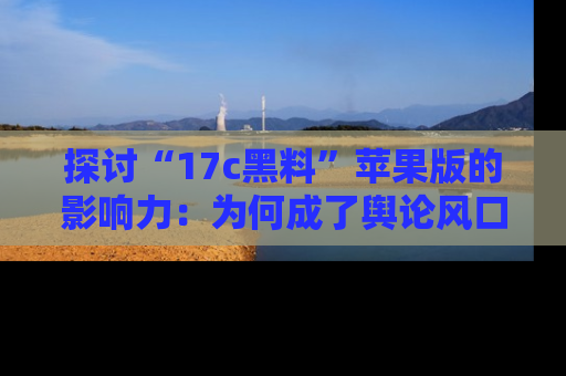 探讨“17c黑料”苹果版的影响力：为何成了舆论风口？