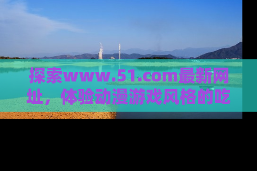 探索www.51.com最新网址，体验动漫游戏风格的吃瓜乐趣！