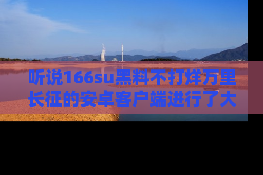 听说166su黑料不打烊万里长征的安卓客户端进行了大更新，八卦内容更加精彩与丰富！