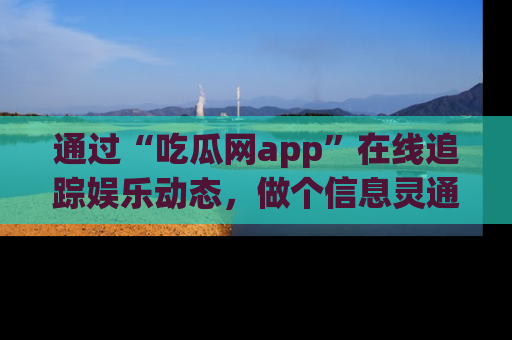 通过“吃瓜网app”在线追踪娱乐动态，做个信息灵通的吃瓜群众！