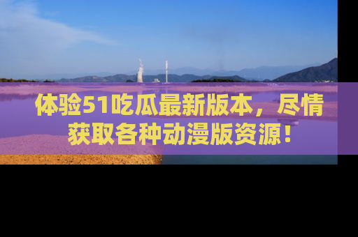 体验51吃瓜最新版本，尽情获取各种动漫版资源！
