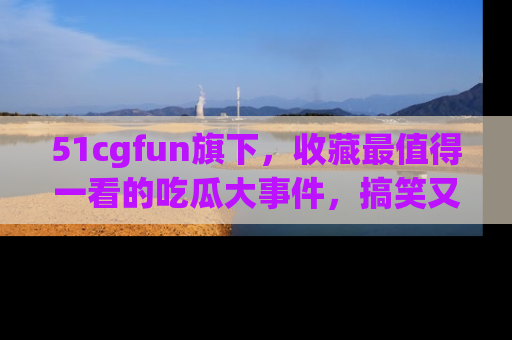 51cgfun旗下,收藏最值得一看的吃瓜大事件,搞笑又精彩!