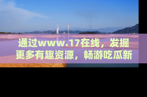 通过www.17在线，发掘更多有趣资源，畅游吃瓜新闻海洋