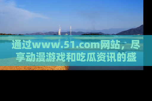 通过www.51.com网站,尽享动漫游戏和吃瓜资讯的盛宴!