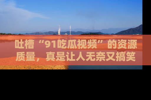 吐槽“91吃瓜视频”的资源质量,真是让人无奈又搞笑!
