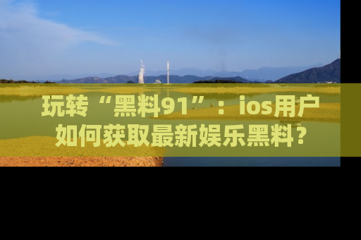 玩转“黑料91”:ios用户如何获取最新娱乐黑料?
