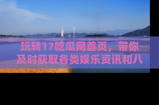 玩转17吃瓜网首页,带你及时获取各类娱乐资讯和八卦故事!