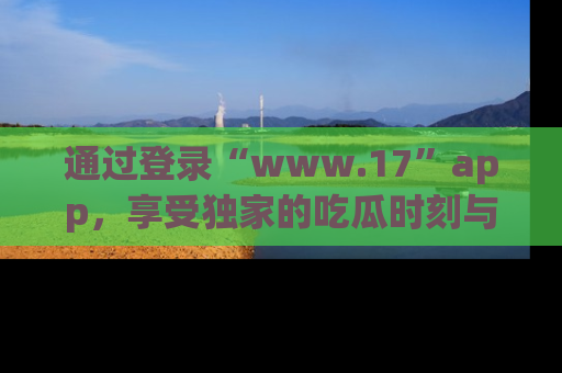 通过登录“www.17”app,享受独家的吃瓜时刻与娱乐资讯!