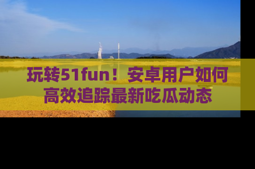 玩转51fun!安卓用户如何高效追踪最新吃瓜动态