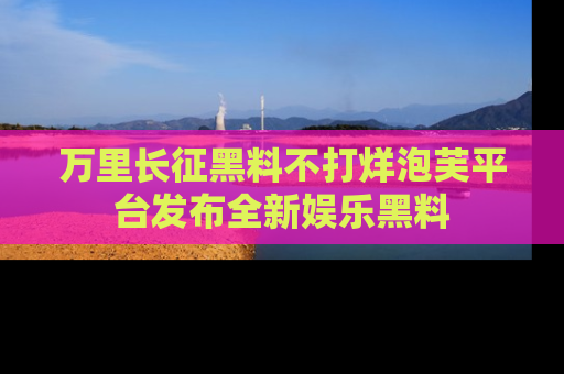 万里长征黑料不打烊泡芙平台发布全新娱乐黑料