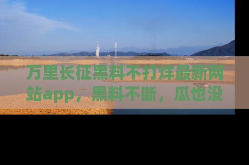 万里长征黑料不打烊最新网站app,黑料不断,瓜也没断,真香!