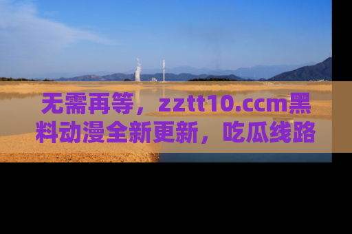 无需再等,zztt10.ccm黑料动漫全新更新,吃瓜线路佛系推荐!