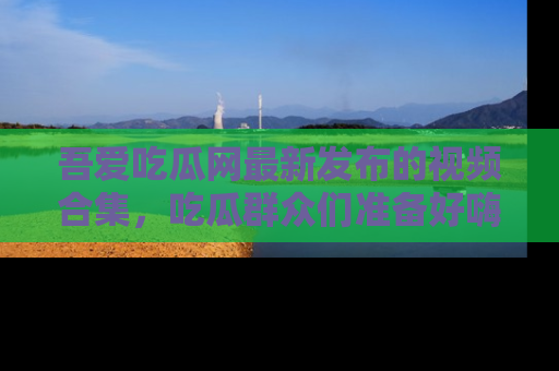 吾爱吃瓜网最新发布的视频合集，吃瓜群众们准备好嗨起来了吗？