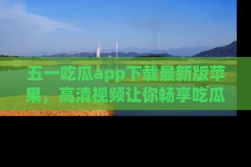 五一吃瓜app下载最新版苹果,高清视频让你畅享吃瓜乐趣