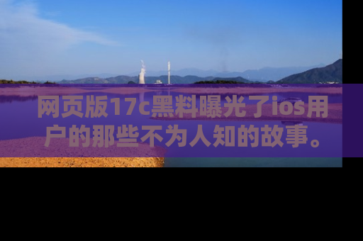 网页版17c黑料曝光了ios用户的那些不为人知的故事。