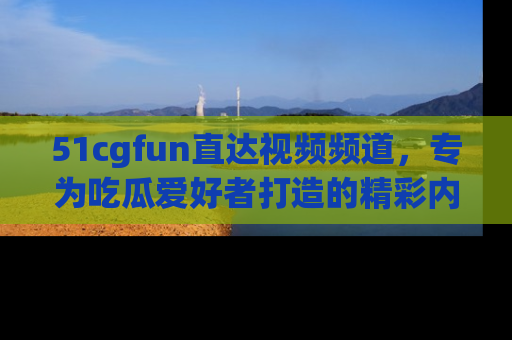 51cgfun直达视频频道，专为吃瓜爱好者打造的精彩内容库！