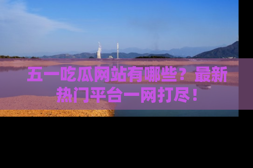 五一吃瓜网站有哪些？最新热门平台一网打尽！