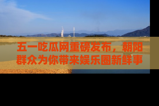 五一吃瓜网重磅发布，朝阳群众为你带来娱乐圈新鲜事！
