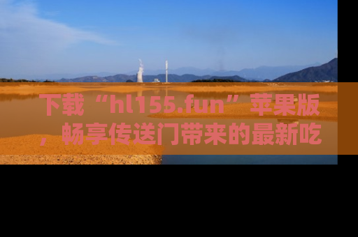 下载“hl155.fun”苹果版,畅享传送门带来的最新吃瓜资讯