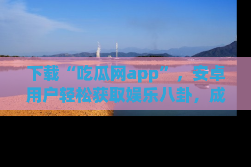 下载“吃瓜网app”，安卓用户轻松获取娱乐八卦，成为身边的知情达人！