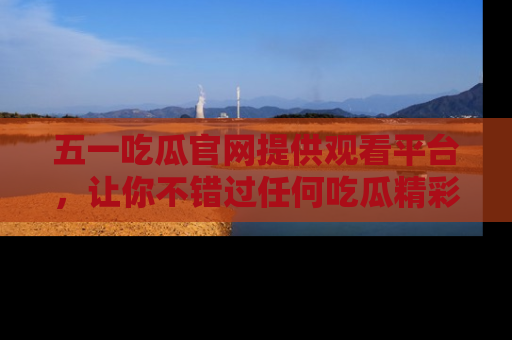 五一吃瓜官网提供观看平台，让你不错过任何吃瓜精彩瞬间