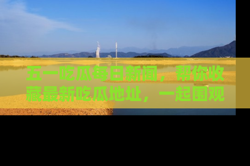 五一吃瓜每日新闻，帮你收藏最新吃瓜地址，一起围观吧！