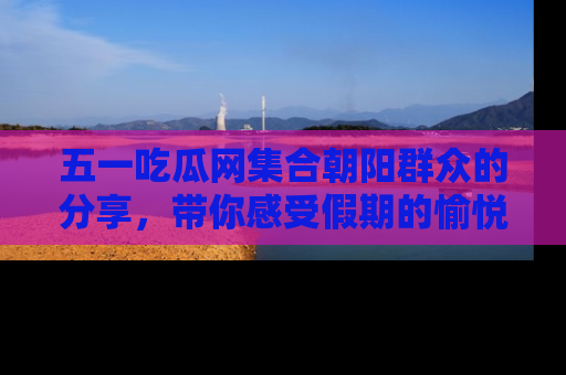 五一吃瓜网集合朝阳群众的分享，带你感受假期的愉悦！