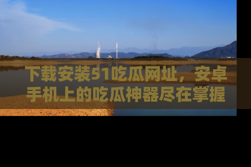 下载安装51吃瓜网址，安卓手机上的吃瓜神器尽在掌握