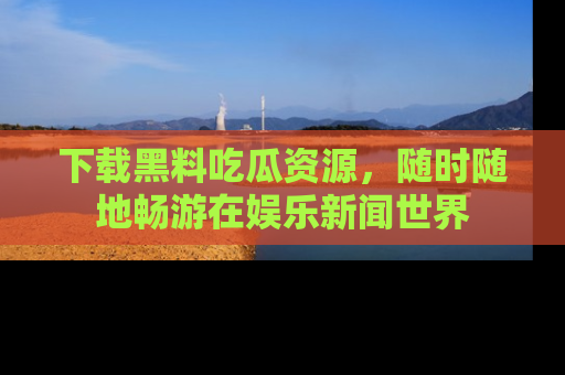 下载黑料吃瓜资源,随时随地畅游在娱乐新闻世界