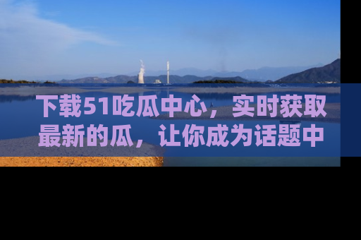 下载51吃瓜中心，实时获取最新的瓜，让你成为话题中心的焦点！