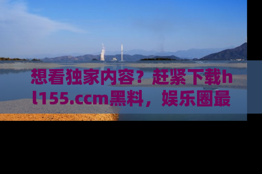 想看独家内容?赶紧下载hl155.ccm黑料,娱乐圈最劲爆的新闻一手掌握!