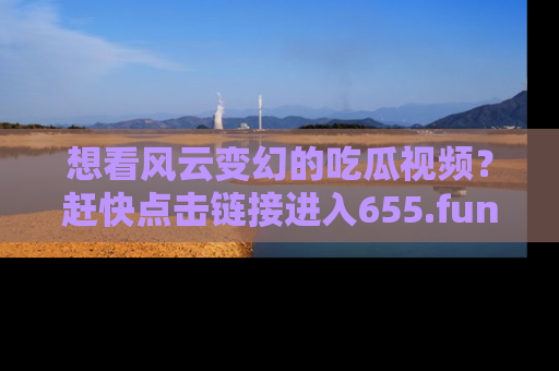 想看风云变幻的吃瓜视频?赶快点击链接进入655.fun吧!
