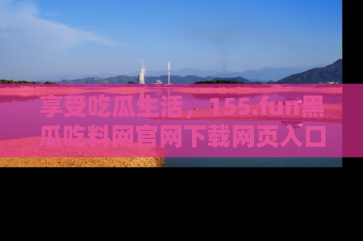 享受吃瓜生活,155.fun黑瓜吃料网官网下载网页入口全解析