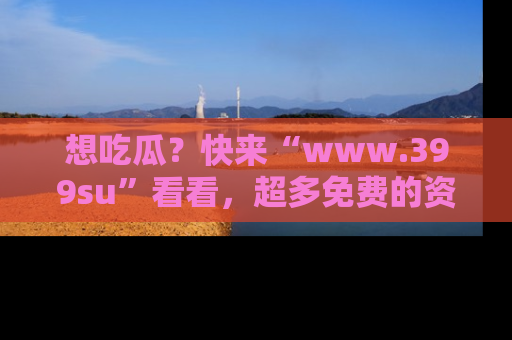 想吃瓜?快来“www.399su”看看,超多免费的资源让你尽情享受!