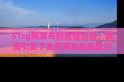51cg网发布的重磅新闻,瞬间引发了全网网友的热烈讨论!