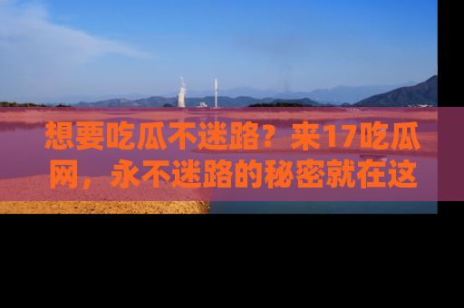 想要吃瓜不迷路?来17吃瓜网,永不迷路的秘密就在这里!