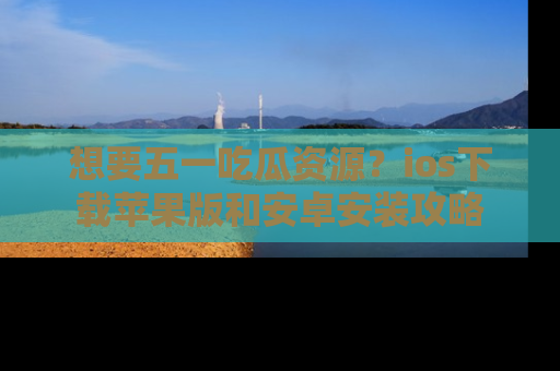 想要五一吃瓜资源?ios下载苹果版和安卓安装攻略