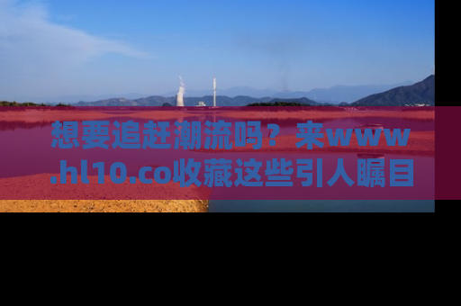 想要追赶潮流吗?来www.hl10.co收藏这些引人瞩目的新闻瞬间吧!