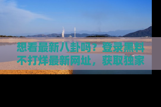 想看最新八卦吗?登录黑料不打烊最新网址,获取独家内容