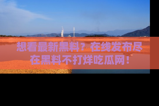想看最新黑料?在线发布尽在黑料不打烊吃瓜网!