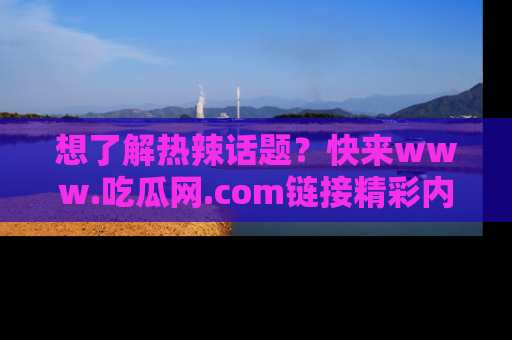 想了解热辣话题?快来www.吃瓜网.com链接精彩内容!