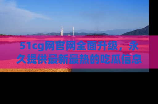 51cg网官网全面升级,永久提供最新最热的吃瓜信息,助你永远走在潮流前端!