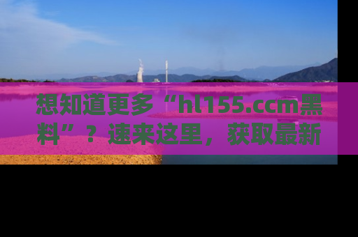 想知道更多“hl155.ccm黑料”?速来这里,获取最新入口和网址,不看可惜哦!