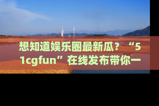 想知道娱乐圈最新瓜?“51cgfun”在线发布带你一探究竟!