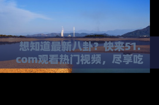 想知道最新八卦?快来51.com观看热门视频,尽享吃瓜乐趣!