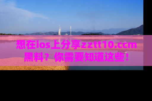 想在ios上分享zztt10.ccm黑料?你需要知道这些!