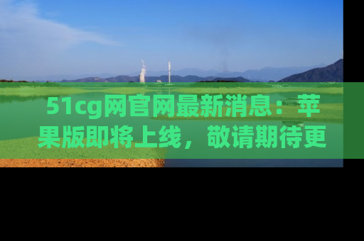 51cg网官网最新消息:苹果版即将上线,敬请期待更多吃瓜内容!