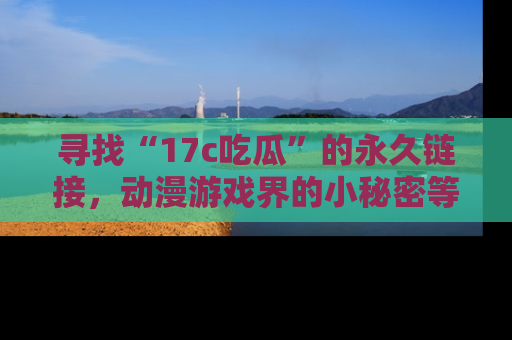 寻找“17c吃瓜”的永久链接,动漫游戏界的小秘密等你来揭秘!