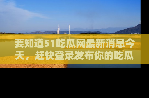 要知道51吃瓜网最新消息今天,赶快登录发布你的吃瓜体验吧!